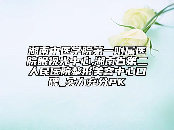湖南中醫(yī)學(xué)院第一附屬醫(yī)院眼視光中心,湖南省第二人民醫(yī)院整形美容中心口碑_實(shí)力充分PK