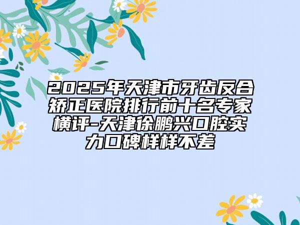 2025年天津市牙齒反合矯正醫(yī)院排行前十名專家橫評-天津徐鵬興口腔實(shí)力口碑樣樣不差