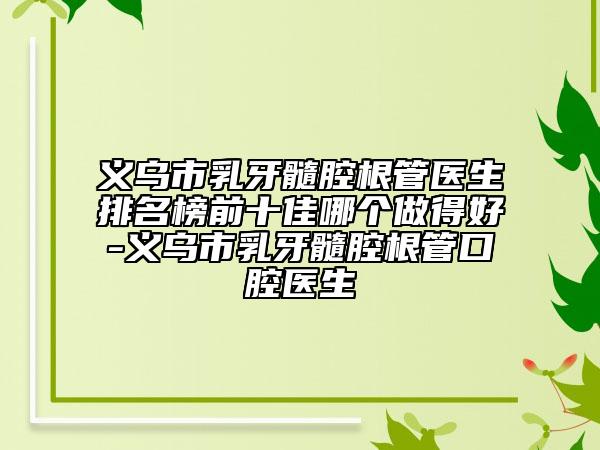 義烏市乳牙髓腔根管醫(yī)生排名榜前十佳哪個做得好-義烏市乳牙髓腔根管口腔醫(yī)生