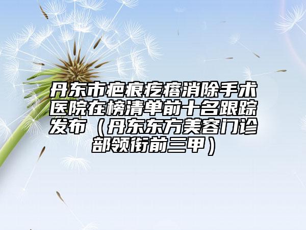 丹東市疤痕疙瘩消除手術(shù)醫(yī)院在榜清單前十名跟蹤發(fā)布（丹東東方美容門診部領(lǐng)銜前三甲）