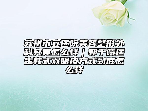 蘇州市立醫(yī)院美容整形外科究竟怎么樣｜郭于曦醫(yī)生韓式雙眼皮方式到底怎么樣