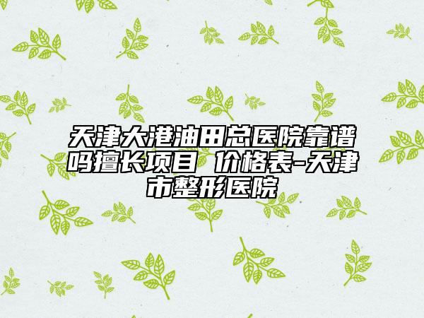 天津大港油田總醫(yī)院靠譜嗎擅長項目 價格表-天津市整形醫(yī)院