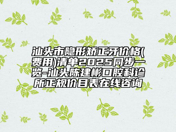 汕頭市隱形矯正牙價格(費用)清單2025同步一覽-汕頭陳建彬口腔科診所正規(guī)價目表在線咨詢
