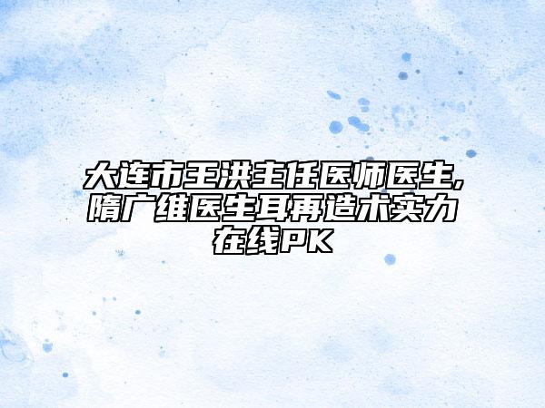 大連市王洪主任醫(yī)師醫(yī)生,隋廣維醫(yī)生耳再造術(shù)實力在線PK