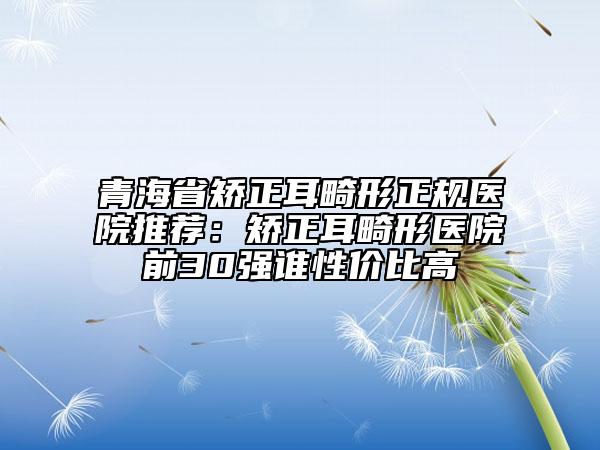 青海省矯正耳畸形正規(guī)醫(yī)院推薦：矯正耳畸形醫(yī)院前30強(qiáng)誰(shuí)性?xún)r(jià)比高