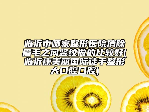 臨沂市哪家整形醫(yī)院消除眉毛之間豎紋做的比較好(臨沂康美麗國(guó)際徒手整形大口腔口腔)