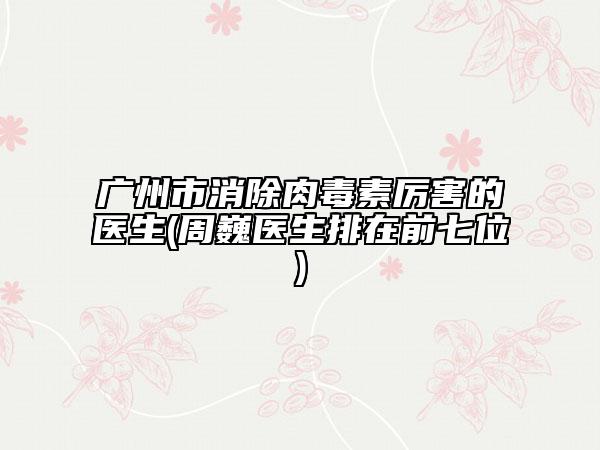 廣州市消除肉毒素厲害的醫(yī)生(周巍醫(yī)生排在前七位)