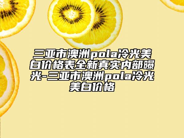 三亞市澳洲pola冷光美白價格表全新真實內部曝光-三亞市澳洲pola冷光美白價格