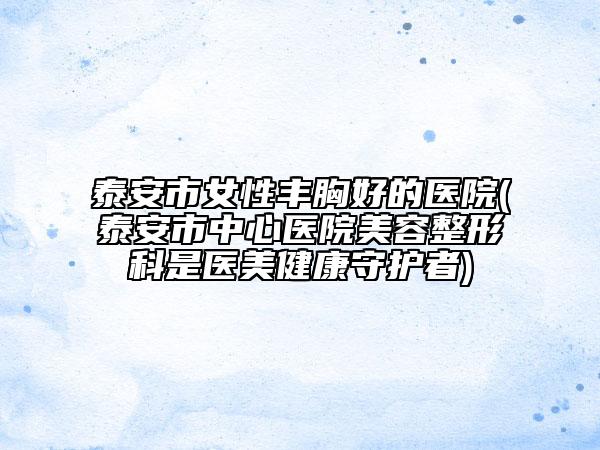 泰安市女性豐胸好的醫(yī)院(泰安市中心醫(yī)院美容整形科是醫(yī)美健康守護(hù)者)