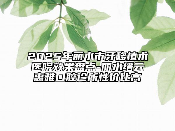 2025年麗水市牙移植術(shù)醫(yī)院效果盤點(diǎn)-麗水縉云惠雅口腔診所性價比高