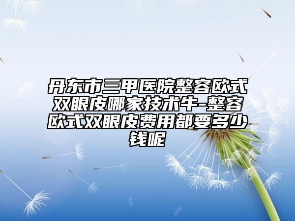 丹東市三甲醫(yī)院整容歐式雙眼皮哪家技術(shù)牛-整容歐式雙眼皮費用都要多少錢呢