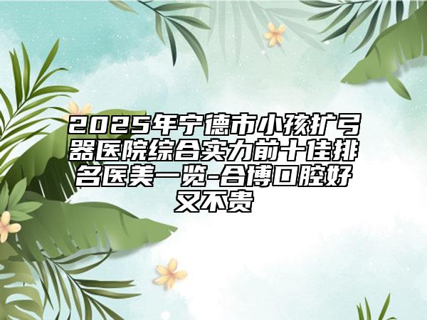2025年寧德市小孩擴(kuò)弓器醫(yī)院綜合實力前十佳排名醫(yī)美一覽-合博口腔好又不貴