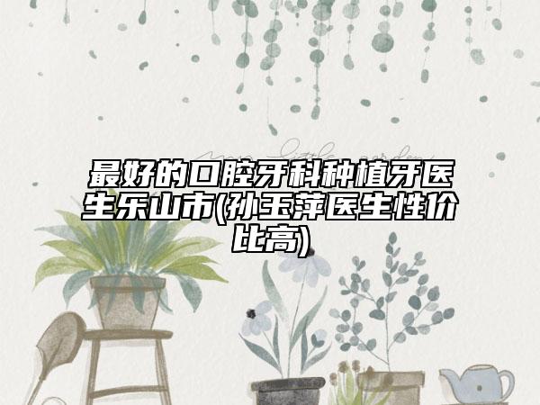 最好的口腔牙科種植牙醫(yī)生樂山市(孫玉萍醫(yī)生性價(jià)比高)