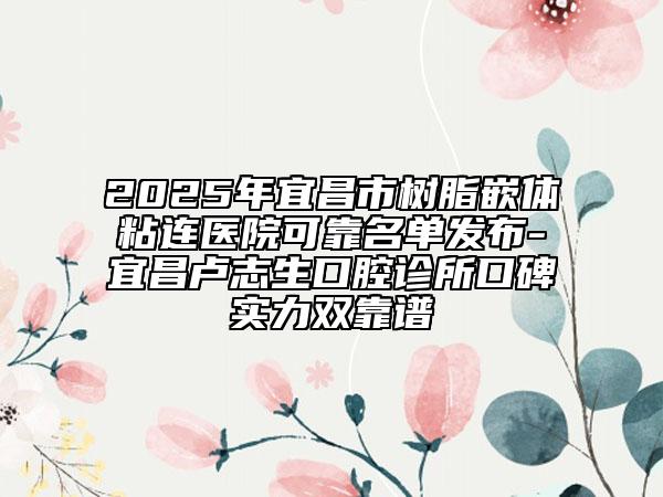 2025年宜昌市樹(shù)脂嵌體粘連醫(yī)院可靠名單發(fā)布-宜昌盧志生口腔診所口碑實(shí)力雙靠譜