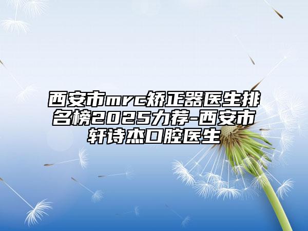 西安市mrc矯正器醫(yī)生排名榜2025力薦-西安市軒詩(shī)杰口腔醫(yī)生