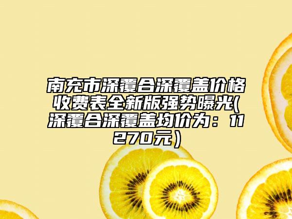 南充市深覆合深覆蓋價格收費表全新版強勢曝光(深覆合深覆蓋均價為：11270元）
