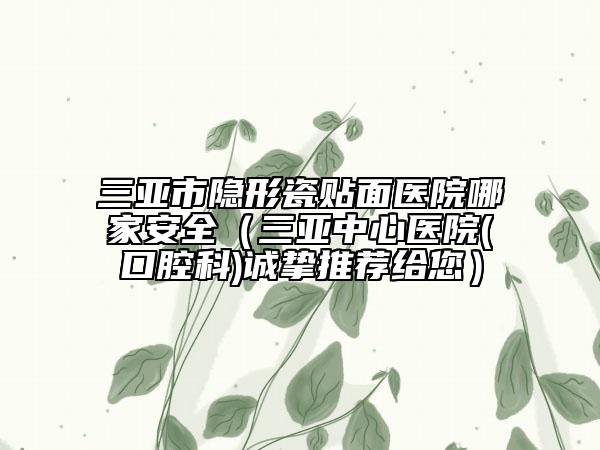 三亞市隱形瓷貼面醫(yī)院哪家安全（三亞中心醫(yī)院(口腔科)誠摯推薦給您）