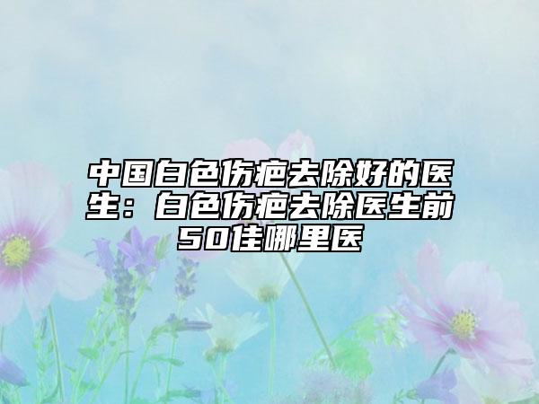 中國白色傷疤去除好的醫(yī)生：白色傷疤去除醫(yī)生前50佳哪里醫(yī)