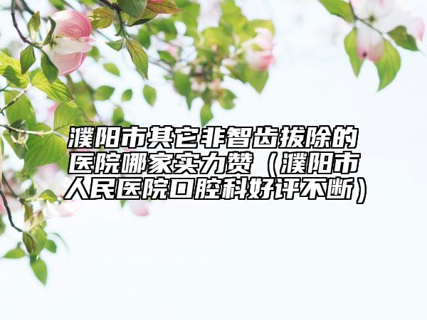 濮陽市其它非智齒拔除的醫(yī)院哪家實(shí)力贊（濮陽市人民醫(yī)院口腔科好評不斷）