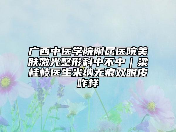 廣西中醫(yī)學(xué)院附屬醫(yī)院美膚激光整形科中不中｜梁桂枝醫(yī)生米納無痕雙眼皮咋樣