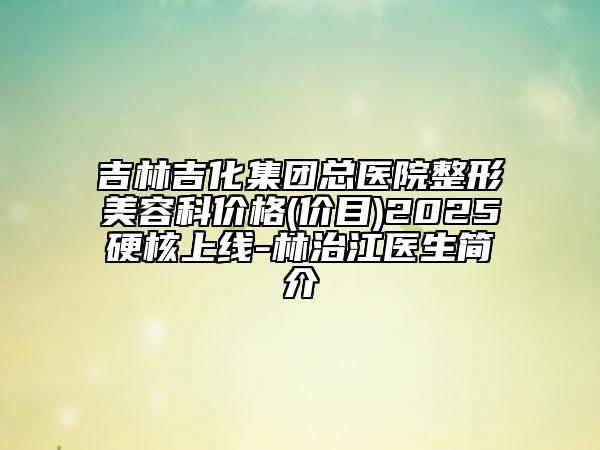 吉林吉化集團(tuán)總醫(yī)院整形美容科價(jià)格(價(jià)目)2025硬核上線-林治江醫(yī)生簡介