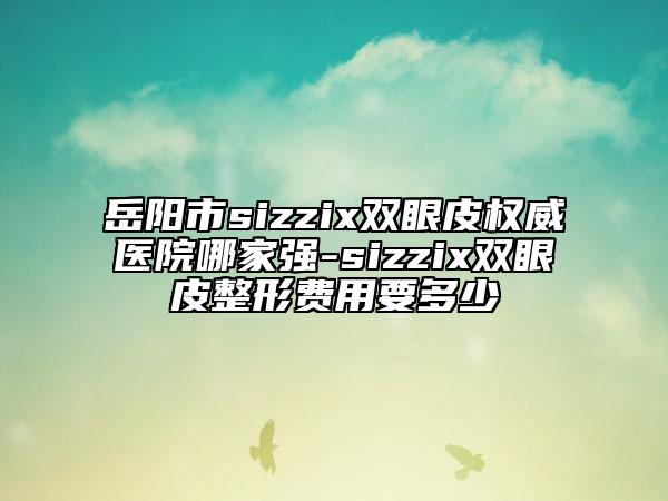 岳陽市sizzix雙眼皮權(quán)威醫(yī)院哪家強-sizzix雙眼皮整形費用要多少