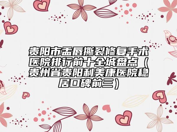 貴陽市盂唇撕裂修復(fù)手術(shù)醫(yī)院排行前十全城盤點（貴州省貴陽利美康醫(yī)院穩(wěn)居口碑前三）