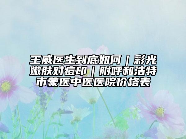 王威醫(yī)生到底如何｜彩光嫩膚對痘?。胶艉秃铺厥忻舍t(yī)中醫(yī)醫(yī)院價格表