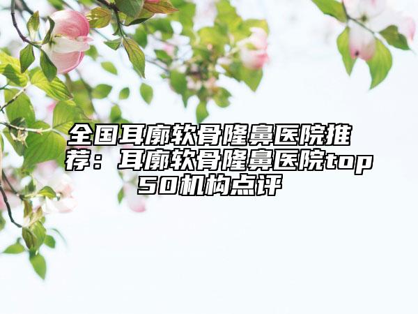 全國耳廓軟骨隆鼻醫(yī)院推薦：耳廓軟骨隆鼻醫(yī)院top50機構(gòu)點評