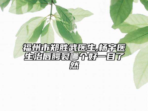 福州市鄭勝武醫(yī)生,楊宇醫(yī)生治唇腭裂哪個好一目了然