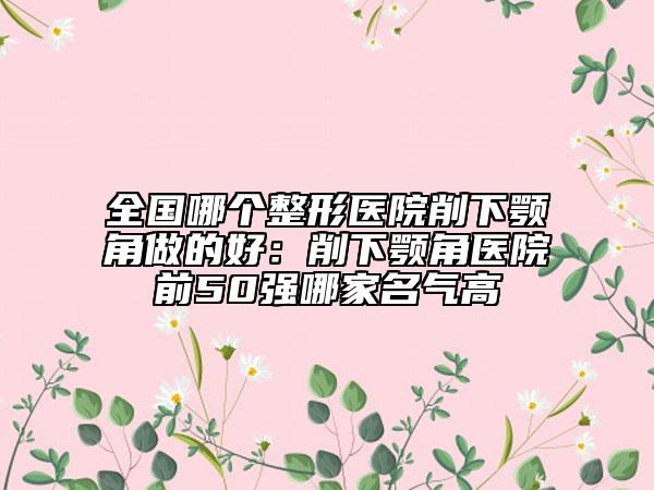 全國哪個整形醫(yī)院削下顎角做的好：削下顎角醫(yī)院前50強(qiáng)哪家名氣高
