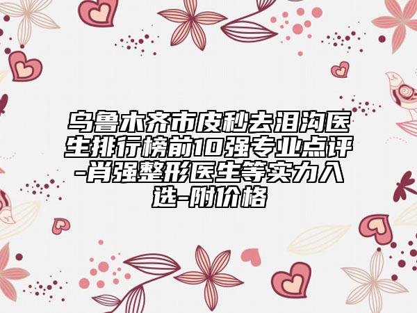烏魯木齊市皮秒去淚溝醫(yī)生排行榜前10強(qiáng)專業(yè)點(diǎn)評(píng)-肖強(qiáng)整形醫(yī)生等實(shí)力入選-附價(jià)格