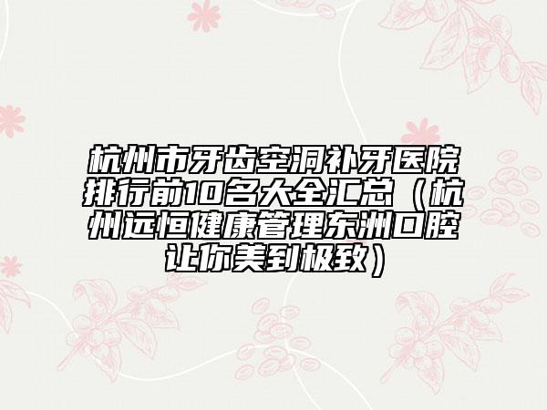 杭州市牙齒空洞補牙醫(yī)院排行前10名大全匯總（杭州遠恒健康管理東洲口腔讓你美到極致）