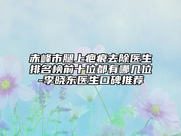 赤峰市腿上疤痕去除醫(yī)生排名榜前十位都有哪幾位-李曉東醫(yī)生口碑推薦