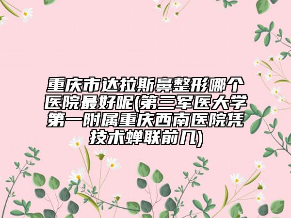 重慶市達(dá)拉斯鼻整形哪個(gè)醫(yī)院最好呢(第三軍醫(yī)大學(xué)第一附屬重慶西南醫(yī)院憑技術(shù)蟬聯(lián)前幾)