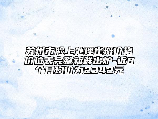 蘇州市臉上處理雀斑價格價位表完整新鮮出爐-近8個月均價為2342元