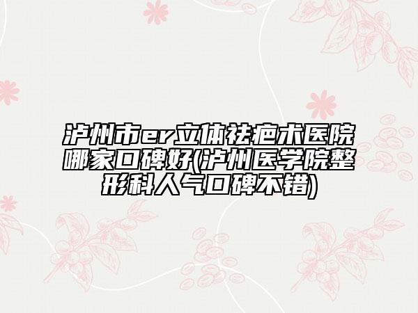 瀘州市er立體祛疤術(shù)醫(yī)院哪家口碑好(瀘州醫(yī)學(xué)院整形科人氣口碑不錯)