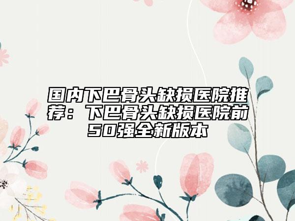 國內下巴骨頭缺損醫(yī)院推薦：下巴骨頭缺損醫(yī)院前50強全新版本