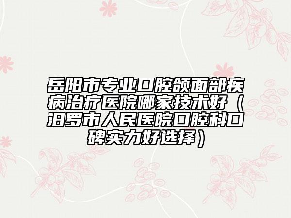 岳陽市專業(yè)口腔頜面部疾病治療醫(yī)院哪家技術(shù)好（汨羅市人民醫(yī)院口腔科口碑實力好選擇）