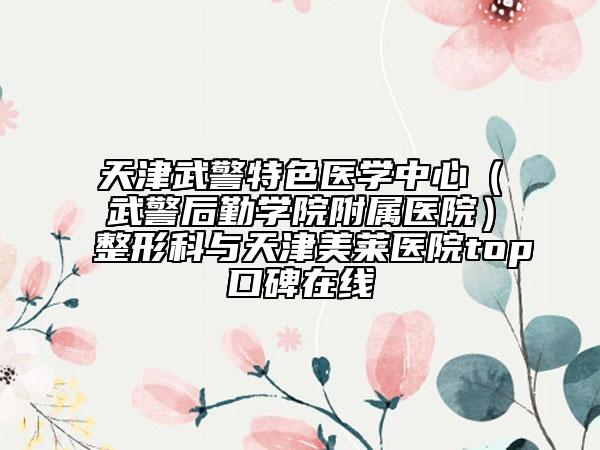天津武警特色醫(yī)學中心（武警后勤學院附屬醫(yī)院）整形科與天津美萊醫(yī)院top口碑在線