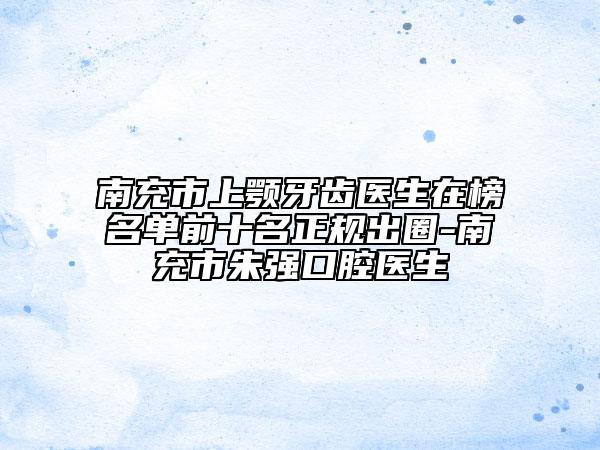 南充市上顎牙齒醫(yī)生在榜名單前十名正規(guī)出圈-南充市朱強(qiáng)口腔醫(yī)生