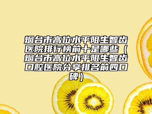 煙臺市高位水平阻生智齒醫(yī)院排行榜前十是哪些（煙臺市高位水平阻生智齒口腔醫(yī)院分享排名前四口碑）