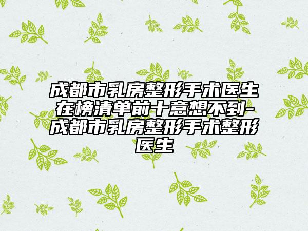 成都市乳房整形手術(shù)醫(yī)生在榜清單前十意想不到-成都市乳房整形手術(shù)整形醫(yī)生