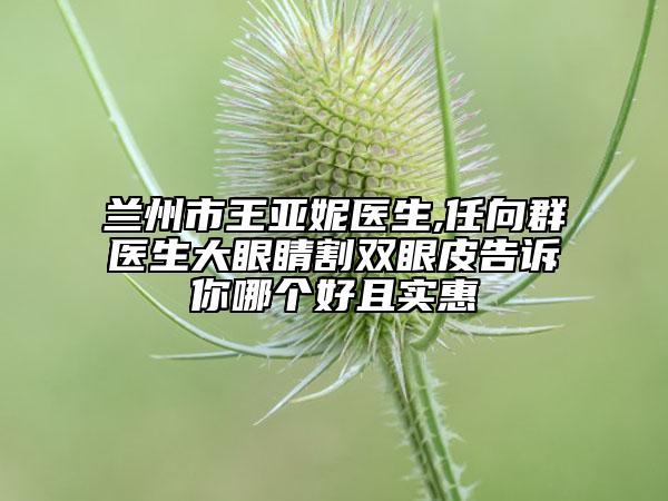 蘭州市王亞妮醫(yī)生,任向群醫(yī)生大眼睛割雙眼皮告訴你哪個(gè)好且實(shí)惠