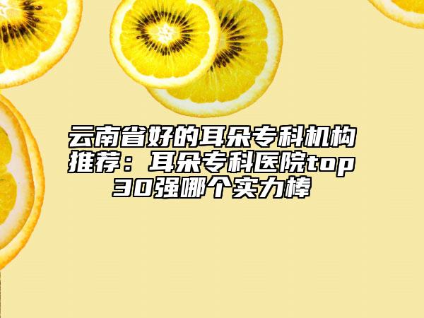 云南省好的耳朵專科機(jī)構(gòu)推薦：耳朵?？漆t(yī)院top30強(qiáng)哪個實(shí)力棒