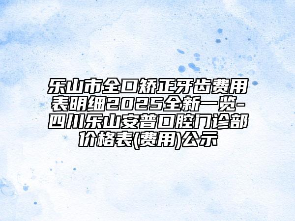 樂山市全口矯正牙齒費(fèi)用表明細(xì)2025全新一覽-四川樂山安普口腔門診部?jī)r(jià)格表(費(fèi)用)公示