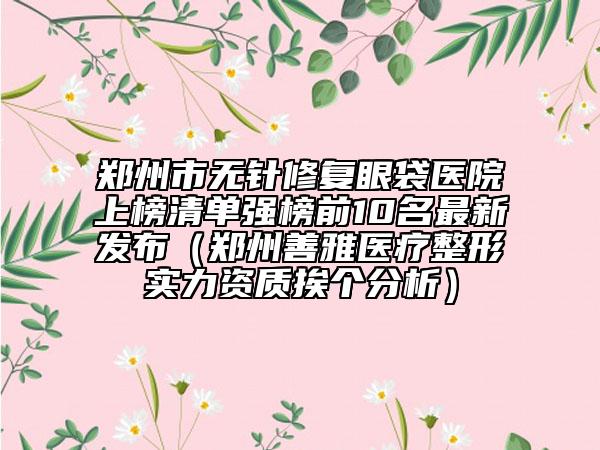 鄭州市無針修復眼袋醫(yī)院上榜清單強榜前10名最新發(fā)布（鄭州善雅醫(yī)療整形實力資質挨個分析）