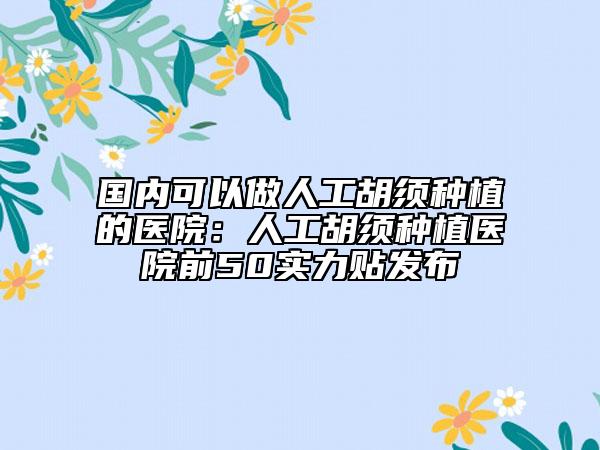 國內(nèi)可以做人工胡須種植的醫(yī)院：人工胡須種植醫(yī)院前50實(shí)力貼發(fā)布