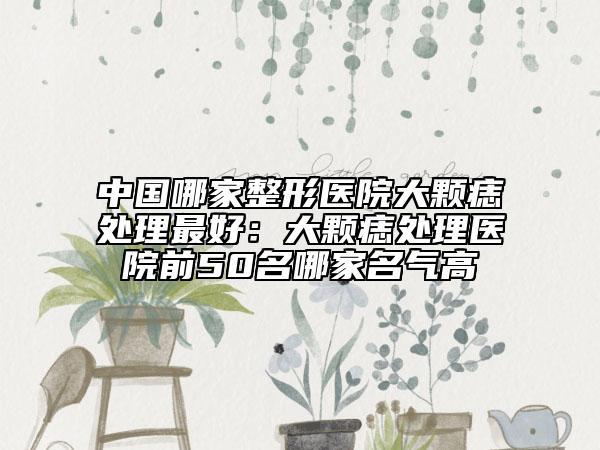 中國哪家整形醫(yī)院大顆痣處理最好：大顆痣處理醫(yī)院前50名哪家名氣高