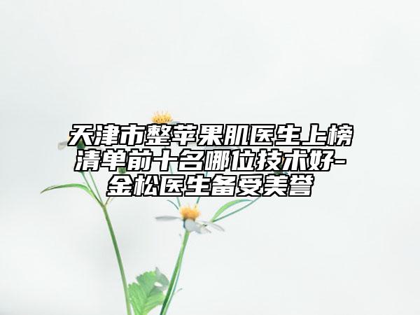 天津市整蘋果肌醫(yī)生上榜清單前十名哪位技術好-金松醫(yī)生備受美譽